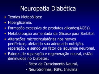 Neuropatia Diabética
• Teorias Metabólicas:
• Hiperglicemia.
• Formação excessiva de produtos glicados(AGEs).
• Metabolização aumentada da Glicose para Sorbitol.
• Alterações microcirculatórias nos nervos
periféricos, afetando sua adequada nutrição,
reparação, e sendo um fator de isquemia neuronal.
• Fatores de reparação e regeneração neural, estão
diminuídos no Diabetes:
- Fator de Crescimento Neural,
- Neurotrofinas, IGFs, Insulina.
 
