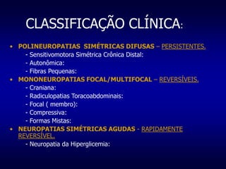 CLASSIFICAÇÃO CLÍNICA:
• POLINEUROPATIAS SIMÉTRICAS DIFUSAS – PERSISTENTES.
- Sensitivomotora Simétrica Crônica Distal:
- Autonômica:
- Fibras Pequenas:
• MONONEUROPATIAS FOCAL/MULTIFOCAL – REVERSÍVEIS.
- Craniana:
- Radiculopatias Toracoabdominais:
- Focal ( membro):
- Compressiva:
- Formas Mistas:
• NEUROPATIAS SIMÉTRICAS AGUDAS - RAPIDAMENTE
REVERSÍVEL.
- Neuropatia da Hiperglicemia:
 