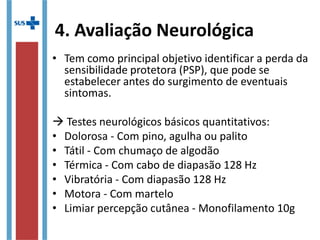 4. Avaliação Neurológica
• Tem como principal objetivo identificar a perda da
sensibilidade protetora (PSP), que pode se
estabelecer antes do surgimento de eventuais
sintomas.
 Testes neurológicos básicos quantitativos:
• Dolorosa - Com pino, agulha ou palito
• Tátil - Com chumaço de algodão
• Térmica - Com cabo de diapasão 128 Hz
• Vibratória - Com diapasão 128 Hz
• Motora - Com martelo
• Limiar percepção cutânea - Monofilamento 10g
 