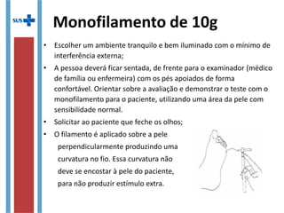 Monofilamento de 10g
• Escolher um ambiente tranquilo e bem iluminado com o mínimo de
interferência externa;
• A pessoa deverá ficar sentada, de frente para o examinador (médico
de família ou enfermeira) com os pés apoiados de forma
confortável. Orientar sobre a avaliação e demonstrar o teste com o
monofilamento para o paciente, utilizando uma área da pele com
sensibilidade normal.
• Solicitar ao paciente que feche os olhos;
• O filamento é aplicado sobre a pele
perpendicularmente produzindo uma
curvatura no fio. Essa curvatura não
deve se encostar à pele do paciente,
para não produzir estímulo extra.
 