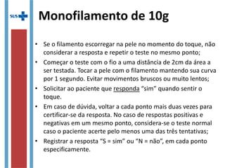 • Se o filamento escorregar na pele no momento do toque, não
considerar a resposta e repetir o teste no mesmo ponto;
• Começar o teste com o fio a uma distância de 2cm da área a
ser testada. Tocar a pele com o filamento mantendo sua curva
por 1 segundo. Evitar movimentos bruscos ou muito lentos;
• Solicitar ao paciente que responda “sim” quando sentir o
toque.
• Em caso de dúvida, voltar a cada ponto mais duas vezes para
certificar-se da resposta. No caso de respostas positivas e
negativas em um mesmo ponto, considera-se o teste normal
caso o paciente acerte pelo menos uma das três tentativas;
• Registrar a resposta “S = sim” ou “N = não”, em cada ponto
especificamente.
Monofilamento de 10g
 
