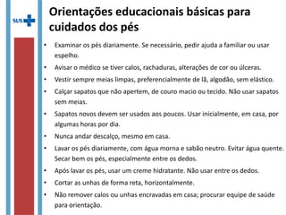 Orientações educacionais básicas para
cuidados dos pés
• Examinar os pés diariamente. Se necessário, pedir ajuda a familiar ou usar
espelho.
• Avisar o médico se tiver calos, rachaduras, alterações de cor ou úlceras.
• Vestir sempre meias limpas, preferencialmente de lã, algodão, sem elástico.
• Calçar sapatos que não apertem, de couro macio ou tecido. Não usar sapatos
sem meias.
• Sapatos novos devem ser usados aos poucos. Usar inicialmente, em casa, por
algumas horas por dia.
• Nunca andar descalço, mesmo em casa.
• Lavar os pés diariamente, com água morna e sabão neutro. Evitar água quente.
Secar bem os pés, especialmente entre os dedos.
• Após lavar os pés, usar um creme hidratante. Não usar entre os dedos.
• Cortar as unhas de forma reta, horizontalmente.
• Não remover calos ou unhas encravadas em casa; procurar equipe de saúde
para orientação.
 