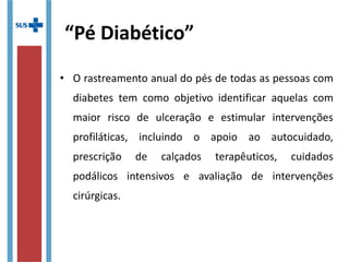 “Pé Diabético”
• O rastreamento anual do pés de todas as pessoas com
diabetes tem como objetivo identificar aquelas com
maior risco de ulceração e estimular intervenções
profiláticas, incluindo o apoio ao autocuidado,
prescrição de calçados terapêuticos, cuidados
podálicos intensivos e avaliação de intervenções
cirúrgicas.
 