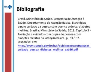 Bibliografia
Brasil. Ministério da Saúde. Secretaria de Atenção à
Saúde. Departamento de Atenção Básica. Estratégias
para o cuidado da pessoa com doença crônica: diabetes
mellitus. Brasília: Ministério da Saúde, 2013. Capítulo 5 -
Avaliação e cuidados com os pés de pessoas com
diabetes mellitus na atenção básica. p. 91-107.
Disponível em:
http://bvsms.saude.gov.br/bvs/publicacoes/estrategias_
cuidado_pessoa_diabetes_mellitus_cab36.pdf
 