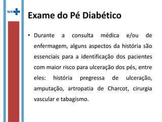 Exame do Pé Diabético
• Durante a consulta médica e/ou de
enfermagem, alguns aspectos da história são
essenciais para a identificação dos pacientes
com maior risco para ulceração dos pés, entre
eles: história pregressa de ulceração,
amputação, artropatia de Charcot, cirurgia
vascular e tabagismo.
 
