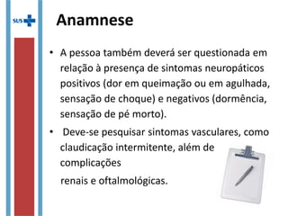 Anamnese
• A pessoa também deverá ser questionada em
relação à presença de sintomas neuropáticos
positivos (dor em queimação ou em agulhada,
sensação de choque) e negativos (dormência,
sensação de pé morto).
• Deve-se pesquisar sintomas vasculares, como
claudicação intermitente, além de
complicações
renais e oftalmológicas.
 