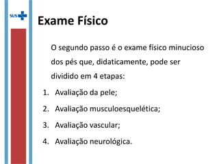 Exame Físico
O segundo passo é o exame físico minucioso
dos pés que, didaticamente, pode ser
dividido em 4 etapas:
1. Avaliação da pele;
2. Avaliação musculoesquelética;
3. Avaliação vascular;
4. Avaliação neurológica.
 