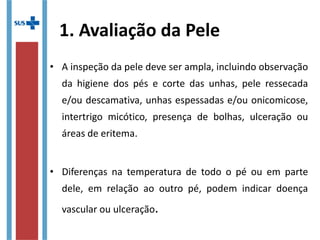 1. Avaliação da Pele
• A inspeção da pele deve ser ampla, incluindo observação
da higiene dos pés e corte das unhas, pele ressecada
e/ou descamativa, unhas espessadas e/ou onicomicose,
intertrigo micótico, presença de bolhas, ulceração ou
áreas de eritema.
• Diferenças na temperatura de todo o pé ou em parte
dele, em relação ao outro pé, podem indicar doença
vascular ou ulceração.
 
