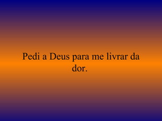 Pedi a Deus para me livrar da dor.  