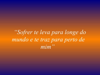    “ Sofrer te leva para longe do mundo e te traz para perto de mim”   