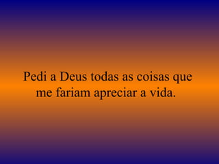 Pedi a Deus todas as coisas que me fariam apreciar a vida.  