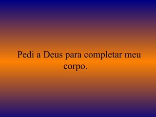    Pedi a Deus para completar meu corpo.  