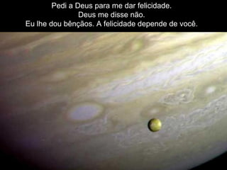 Pedi a Deus para me dar felicidade. Deus me disse não. Eu lhe dou bênçãos. A felicidade depende de você. 