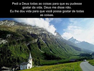 Pedi a Deus todas as coisas para que eu pudesse gostar da vida. Deus me disse não. Eu lhe dou vida para que você possa gostar de todas as coisas. 