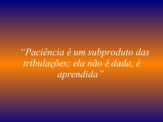    “ Paciência é um subproduto das tribulações; ela não é dada, é aprendida”   