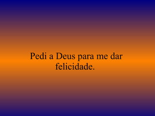 Pedi a Deus para me dar felicidade.  