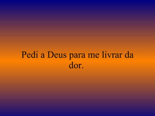 Pedi a Deus para me livrar da dor.  