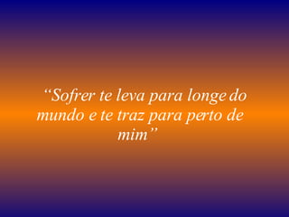    “ Sofrer te leva para longe do mundo e te traz para perto de mim”   