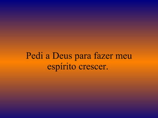 Pedi a Deus para fazer meu espírito crescer.  