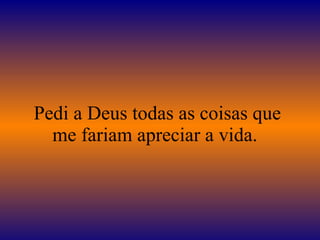 Pedi a Deus todas as coisas que me fariam apreciar a vida.  