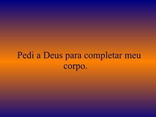    Pedi a Deus para completar meu corpo.  