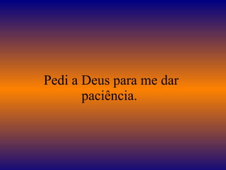 Pedi a Deus para me dar paciência.  