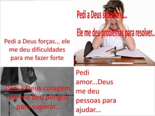 Pedi a Deus forças... ele
 me deu dificuldades
  para me fazer forte

                     Pedi
                     amor...Deus
Pedi a Deus coragem, me deu
 ele me deu perigos pessoas para
   para superar...   ajudar...
 