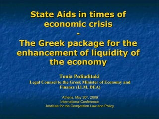 State Aids in times ofState Aids in times of
economic crisiseconomic crisis
--
The Greek package for theThe Greek package for the
enhancement of liquidity ofenhancement of liquidity of
the economythe economy
Tonia Pediaditaki
Legal Counsel to the Greek Minister of Economy and
Finance (LLM, DEA)
Athens, May 30th
, 2009
International Conference
Institute for the Competition Law and Policy
 