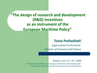 “The design of research and development
(R&D) incentives
as an instrument of the
European Maritime Policy”
Tonia Pediaditaki
Legal counsel to the Greek
Minister of Economy and Finance
Trabzon, June 12th
-15th
, 2008
4th
International Conference on Ecological Protection of the Planet Earth-
Environment, Maritime policies and Energy Issues in the Black Sea
 