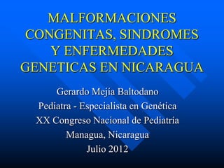 MALFORMACIONES
CONGENITAS, SINDROMES
   Y ENFERMEDADES
GENETICAS EN NICARAGUA
     Gerardo Mejía Baltodano
 Pediatra - Especialista en Genética
 XX Congreso Nacional de Pediatría
        Managua, Nicaragua
             Julio 2012
 