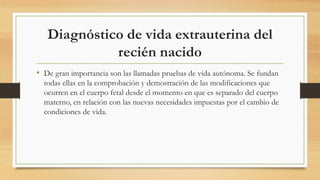 Diagnóstico de vida extrauterina del
recién nacido
• De gran importancia son las llamadas pruebas de vida autónoma. Se fundan
todas ellas en la comprobación y demostración de las modificaciones que
ocurren en el cuerpo fetal desde el momento en que es separado del cuerpo
materno, en relación con las nuevas necesidades impuestas por el cambio de
condiciones de vida.
 