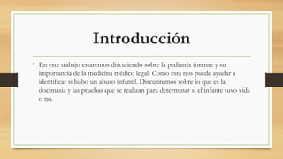 Introducción
• En este trabajo estaremos discutiendo sobre la pediatría forense y su
importancia de la medicina médico legal. Como esta nos puede ayudar a
identificar si hubo un abuso infantil. Discutiremos sobre lo que es la
docimasia y las pruebas que se realizan para determinar si el infante tuvo vida
o no.
 