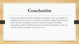 Conclusión
• En esta presentación pudimos adquirir conocimiento de lo que significa la
pediatría forense y como esta envuelve los términos médico legal. Esto nos
puede ayudar a determinar la causa o manera de muerte del infante.
Aprendimos sobre los diferentes tipos de prueba de docimasia y como nos
ayudan a saber si el infante estuvo vivo o no.
 