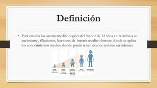 Definición
• Esta estudia los asunto medico legales del menor de 12 años en relación a su
nacimiento, filiaciones, lecciones de interés medico forense donde se aplica
los conocimientos medico donde puede tener alcance jurídico en infantes.
 
