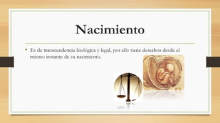 Nacimiento
• Es de transcendencia biológica y legal, por ello tiene derechos desde el
mismo instante de su nacimiento.
 