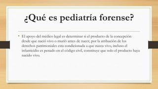 ¿Qué es pediatría forense?
• El apoyo del médico legal es determinar si el producto de la concepción
desde que nació vivo o murió antes de nacer, por la atribución de los
derechos patrimoniales esta condicionada a que nazca vivo, incluso el
infanticidio es penado en el código civil, constituye que solo el producto haya
nacido vivo.
 
