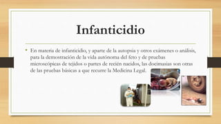 Infanticidio
• En materia de infanticidio, y aparte de la autopsia y otros exámenes o análisis,
para la demostración de la vida autónoma del feto y de pruebas
microscópicas de tejidos o partes de recién nacidos, las docimasias son otras
de las pruebas básicas a que recurre la Medicina Legal.
 