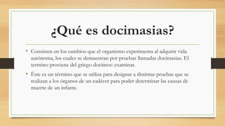 ¿Qué es docimasias?
• Consisten en los cambios que el organismo experimenta al adquirir vida
autónoma, los cuales se demuestran por pruebas llamadas docimasias. El
termino proviene del griego docimos: examinar.
• Éste es un término que se utiliza para designar a distintas pruebas que se
realizan a los órganos de un cadáver para poder determinar las causas de
muerte de un infante.
 