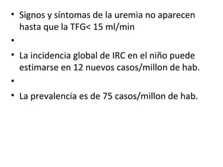 Signos y síntomas de la uremia no aparecen hasta que la TFG< 15 ml/min   La incidencia global de IRC en el niño puede estimarse en 12 nuevos casos/millon de hab.   La prevalencia es de 75 casos/millon de hab. 