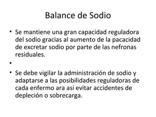 Balance de Sodio Se mantiene una gran capacidad reguladora del sodio gracias al aumento de la pacacidad de excretar sodio por parte de las nefronas residuales.   Se debe vigilar la administración de sodio y adaptarse a las posibilidades reguladoras de cada enfermo ara asi evitar accidentes de depleción o sobrecarga. 