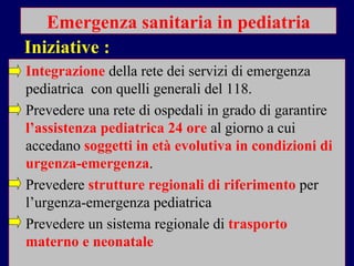 Emergenza sanitaria in pediatria Integrazione   della rete dei servizi di emergenza pediatrica  con quelli generali del 118. Prevedere una rete di ospedali in grado di garantire  l’assistenza pediatrica 24 ore  al giorno a cui accedano  soggetti in età   evolutiva in condizioni di urgenza-emergenza . Prevedere  strutture regionali di riferimento  per l’urgenza-emergenza pediatrica  Prevedere un sistema regionale di  trasporto materno e neonatale Iniziative : 