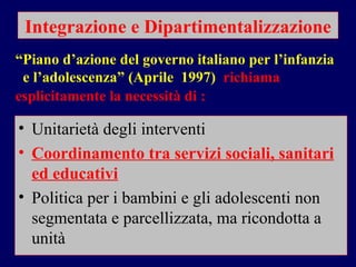 Integrazione e Dipartimentalizzazione Unitarietà degli interventi Coordinamento tra servizi sociali, sanitari ed educativi   Politica per i bambini e gli adolescenti non segmentata e parcellizzata, ma ricondotta a unità “ Piano d’azione del governo italiano per l’infanzia  e l’adolescenza” (Aprile  1997)  richiama esplicitamente la necessità di :   