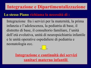 Integrazione e Dipartimentalizzazione Integrazione  fra i servizi per la maternità, la prima infanzia e l’adolescenza, la pediatria di base, il distretto di base, il consultorio familiare, l’unità dell’età evolutiva, unità di neuropsichiatria infantile  e le unità operative ospedaliere di pediatria e neonatologia ecc. Lo stesso Piano  richiama la necessità di :   Integrazione e continuità dei servizi sanitari materno infantili  