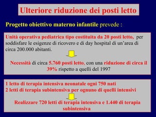Ulteriore riduzione dei posti letto Unità operativa pediatrica tipo costituita da 20 posti letto,  per soddisfare le esigenze di ricovero e di day hospital di un’area di circa 200.000 abitanti.  Progetto obiettivo materno infantile  prevede : Necessità  di circa   5.760 posti letto ,  con una   riduzione di circa il 39%   rispetto a quelli del 1997 1 letto di terapia intensiva neonatale   ogni 750 nati  2 letti di terapia subintensiva   per ognuno di quelli intensivi Realizzare 720 letti di terapia intensiva e 1.440 di terapia subintensiva  
