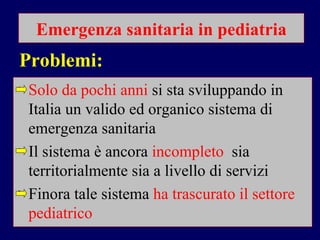 Emergenza sanitaria in pediatria Solo da pochi anni  si sta sviluppando in Italia un valido ed organico sistema di emergenza sanitaria Il sistema è ancora   incompleto  sia territorialmente sia a livello di servizi Finora tale sistema   ha trascurato il settore pediatrico Problemi: 