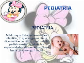 PEDIATRIA
 Médico que trata enfermedades
 infantiles, lo que vulgarmente se
dice médico de niños, dentro de la
    pediatría están también las
especialidades, desde neonatólogo
     hasta oftalmólogo infantil
 