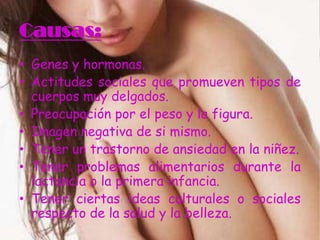 Causas:
• Genes y hormonas.
• Actitudes sociales que promueven tipos de
  cuerpos muy delgados.
• Preocupación por el peso y la figura.
• Imagen negativa de si mismo.
• Tener un trastorno de ansiedad en la niñez.
• Tener problemas alimentarios durante la
  lactancia o la primera infancia.
• Tener ciertas ideas culturales o sociales
  respecto de la salud y la belleza.
 