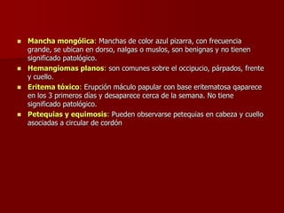  Mancha mongólica: Manchas de color azul pizarra, con frecuencia
grande, se ubican en dorso, nalgas o muslos, son benignas y no tienen
significado patológico.
 Hemangiomas planos: son comunes sobre el occipucio, párpados, frente
y cuello.
 Eritema tóxico: Erupción máculo papular con base eritematosa qaparece
en los 3 primeros días y desaparece cerca de la semana. No tiene
significado patológico.
 Petequias y equimosis: Pueden observarse petequias en cabeza y cuello
asociadas a circular de cordón
 