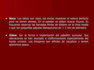  Boca: Los labios son rojos, las encías muestran el relieve dentario
pero no tienen dientes. En el paladar se deben buscar fisuras. Es
frecuente observar las llamadas Perlas de Ebstein en la línea media
y que son pequeñas pápulas blanquecinas de + 1 mm de diámetro.
 Oídos: Ver la forma e implantación del pabellón auricular. Sus
alteraciones se han asociado a malformaciones especialmente del
tracto urinario. Los tímpanos son difíciles de visualizar y tienen
apariencia opaca.
 