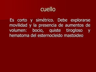 cuello
Es corto y simétrico. Debe explorarse
movilidad y la presencia de aumentos de
volumen: bocio, quiste tirogloso y
hematoma del esternocleido mastoideo
 